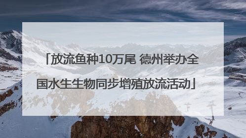 放流鱼种10万尾 德州举办全国水生生物同步增殖放流活动
