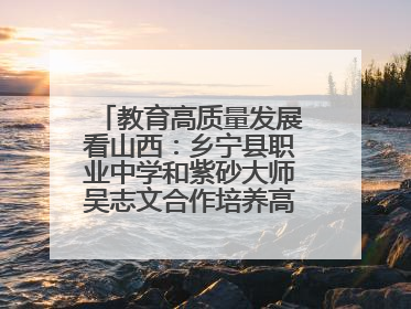 教育高质量发展看山西：乡宁县职业中学和紫砂大师吴志文合作培养高素质技能人才