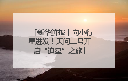 新华鲜报｜向小行星进发！天问二号开启“追星”之旅