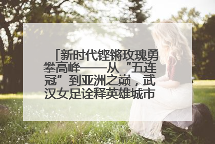 新时代铿锵玫瑰勇攀高峰——从“五连冠”到亚洲之巅，武汉女足诠释英雄城市精神特质