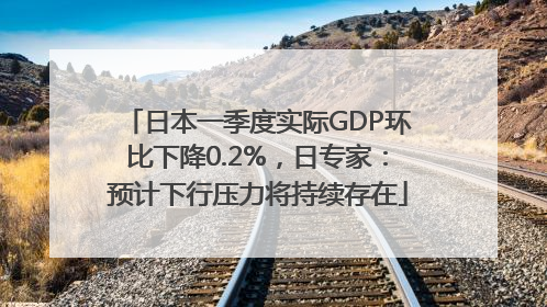 日本一季度实际GDP环比下降0.2%，日专家：预计下行压力将持续存在