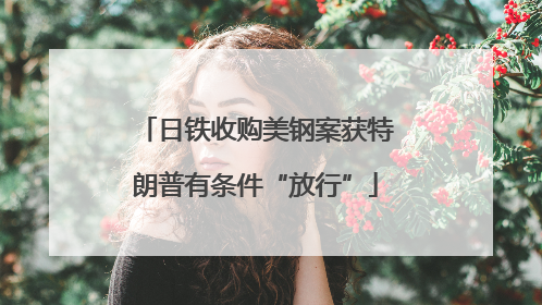 日铁收购美钢案获特朗普有条件“放行”