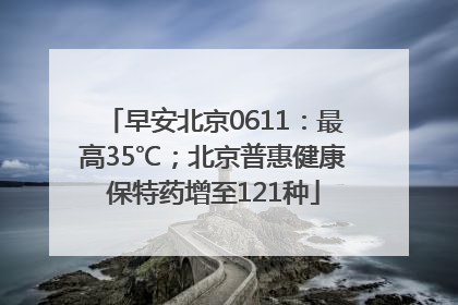 早安北京0611：最高35℃；北京普惠健康保特药增至121种