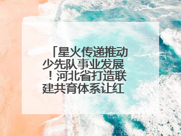 星火传递推动少先队事业发展！河北省打造联建共育体系让红领巾更鲜艳