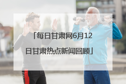 每日甘肃网6月12日甘肃热点新闻回顾