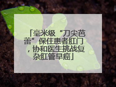 毫米级“刀尖芭蕾”保住患者肛门，协和医生挑战复杂肛管早癌