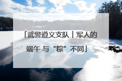 武警遵义支队︱军人的端午 与“粽”不同