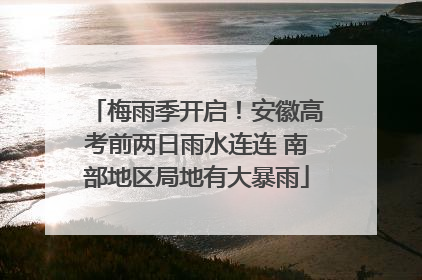 梅雨季开启！安徽高考前两日雨水连连 南部地区局地有大暴雨