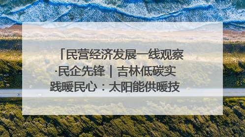 民营经济发展一线观察·民企先锋｜吉林低碳实践暖民心：太阳能供暖技术为北方清洁取暖破局