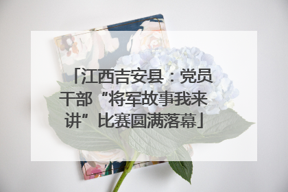 江西吉安县：党员干部“将军故事我来讲”比赛圆满落幕