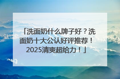 洗面奶什么牌子好？洗面奶十大公认好评推荐！2025清爽超给力！