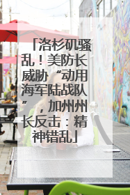 洛杉矶骚乱！美防长威胁“动用海军陆战队”，加州州长反击：精神错乱