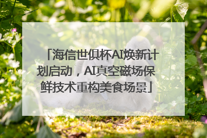 海信世俱杯AI焕新计划启动，AI真空磁场保鲜技术重构美食场景