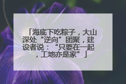 海底下吃粽子，大山深处“逆向”团聚，建设者说：“只要在一起，工地亦是家”