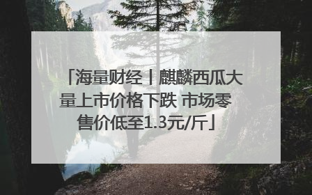 海量财经丨麒麟西瓜大量上市价格下跌 市场零售价低至1.3元/斤
