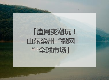 渔网变潮玩！山东滨州“撒网”全球市场