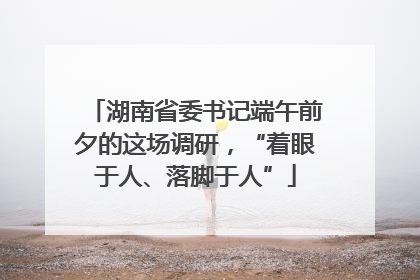湖南省委书记端午前夕的这场调研，“着眼于人、落脚于人”