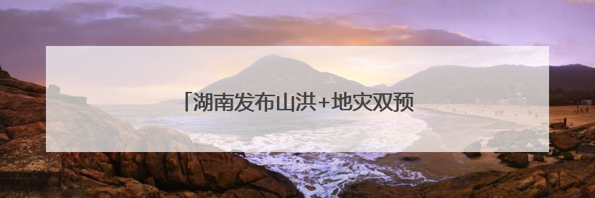 湖南发布山洪+地灾双预警！这些地方需要注意
