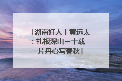 湖南好人丨黄远太：扎根深山三十载 一片丹心写春秋