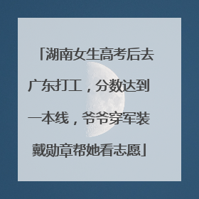 湖南女生高考后去广东打工，分数达到一本线，爷爷穿军装戴勋章帮她看志愿