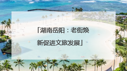 湖南岳阳：老街焕新促进文旅发展