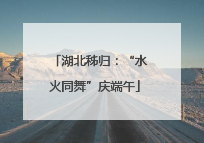 湖北秭归：“水火同舞”庆端午