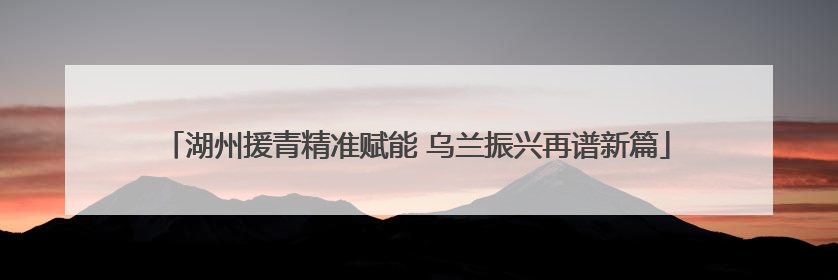 湖州援青精准赋能 乌兰振兴再谱新篇