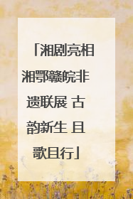 湘剧亮相湘鄂赣皖非遗联展 古韵新生 且歌且行
