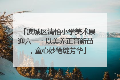 滨城区清怡小学美术展迎六一：以美养正育新苗，童心妙笔绽芳华