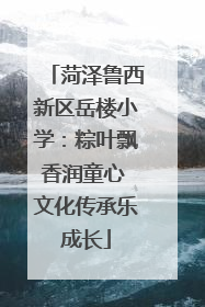 菏泽鲁西新区岳楼小学：粽叶飘香润童心 文化传承乐成长
