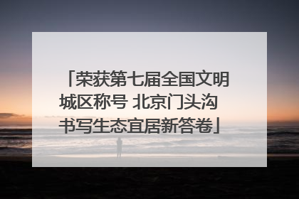 荣获第七届全国文明城区称号 北京门头沟书写生态宜居新答卷