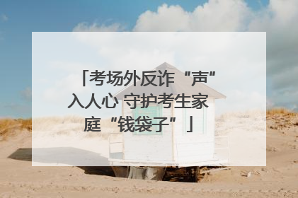 考场外反诈“声”入人心 守护考生家庭“钱袋子”