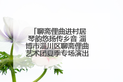 聊斋俚曲进村居 琴韵悠扬传乡音 淄博市淄川区聊斋俚曲艺术团夏季专场演出在杏园子村举行