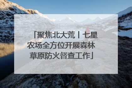 聚焦北大荒丨七星农场全方位开展森林草原防火督查工作