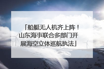 船艇无人机齐上阵！山东海事联合多部门开展海空立体巡航执法