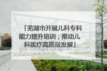 芜湖市开展儿科专科能力提升培训，推动儿科医疗高质量发展
