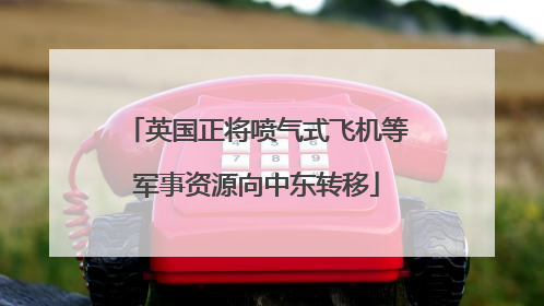 英国正将喷气式飞机等军事资源向中东转移
