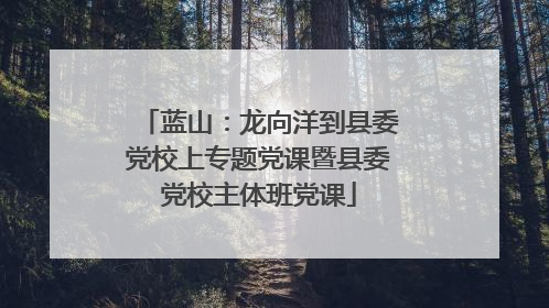 蓝山：龙向洋到县委党校上专题党课暨县委党校主体班党课