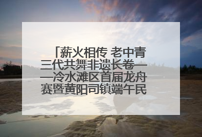 薪火相传 老中青三代共舞非遗长卷——冷水滩区首届龙舟赛暨黄阳司镇端午民俗文化活动侧记