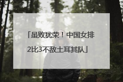 虽败犹荣！中国女排2比3不敌土耳其队