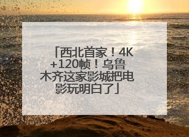 西北首家！4K+120帧！乌鲁木齐这家影城把电影玩明白了