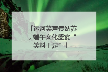 运河笑声传姑苏，端午文化盛宴“笑料十足”