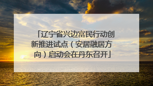 辽宁省兴边富民行动创新推进试点（安居融居方向）启动会在丹东召开