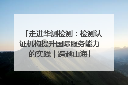 走进华测检测：检测认证机构提升国际服务能力的实践｜跨越山海
