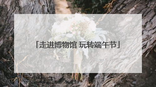 走进博物馆 玩转端午节