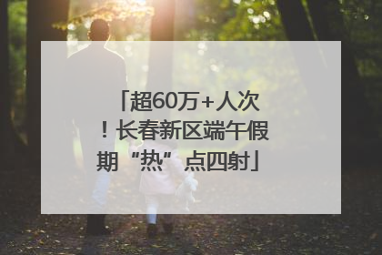 超60万+人次！长春新区端午假期“热”点四射