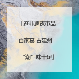 逛非遗夜市品百家宴 古建州“潮”味十足