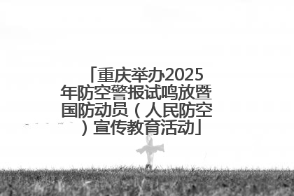 重庆举办2025年防空警报试鸣放暨国防动员（人民防空）宣传教育活动