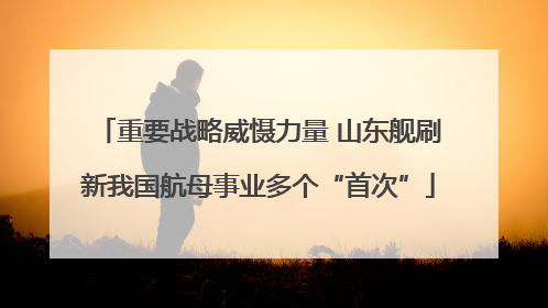 重要战略威慑力量 山东舰刷新我国航母事业多个“首次”