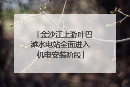 金沙江上游叶巴滩水电站全面进入机电安装阶段